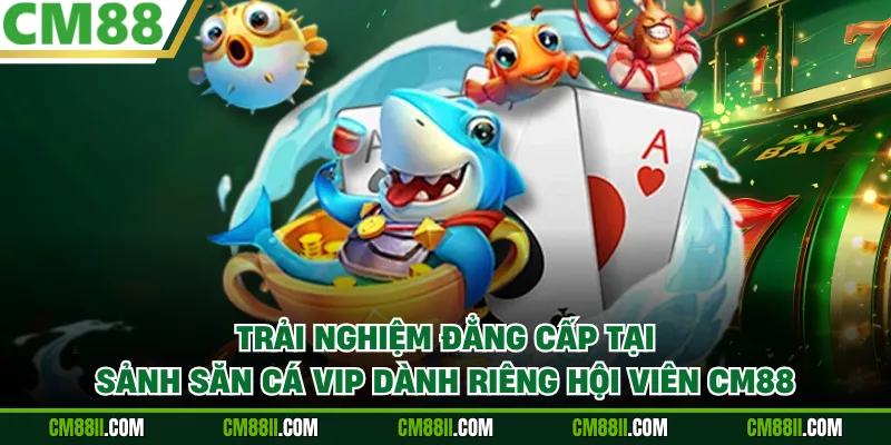 Trải nghiệm đẳng cấp tại sảnh săn cá VIP dành riêng hội viên CM88